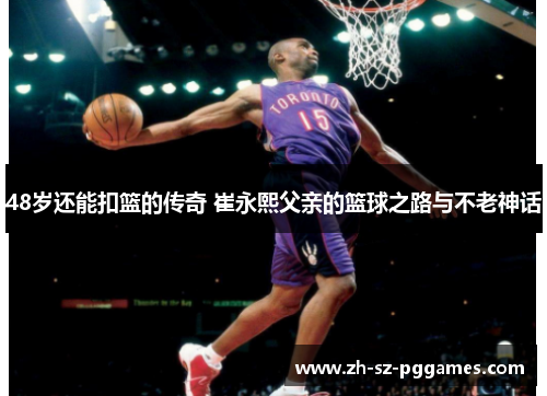48岁还能扣篮的传奇 崔永熙父亲的篮球之路与不老神话