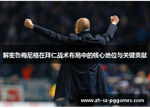 解密鲁梅尼格在拜仁战术布局中的核心地位与关键贡献 解密鲁梅尼格在拜仁战术布局中的核心地位与关键贡献