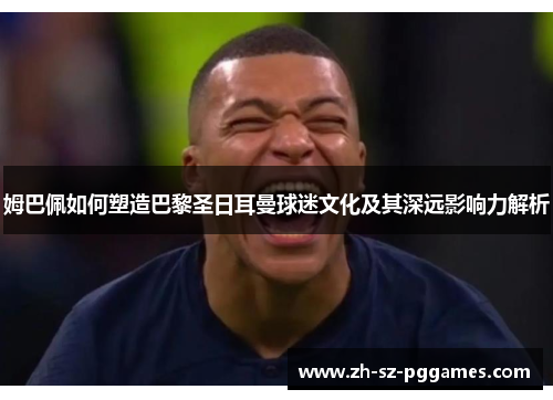 姆巴佩如何塑造巴黎圣日耳曼球迷文化及其深远影响力解析