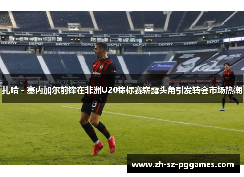 扎哈 - 塞内加尔前锋在非洲U20锦标赛崭露头角引发转会市场热潮