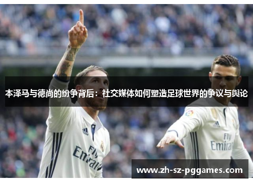 本泽马与德尚的纷争背后：社交媒体如何塑造足球世界的争议与舆论