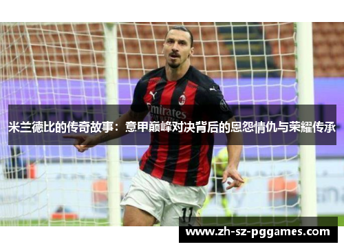 米兰德比的传奇故事:意甲巅峰对决背后的恩怨情仇与荣耀传承 米兰德比的传奇故事:意甲巅峰对决背后的恩怨情仇与荣耀传承