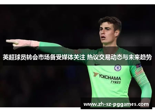 英超球员转会市场备受媒体关注 热议交易动态与未来趋势